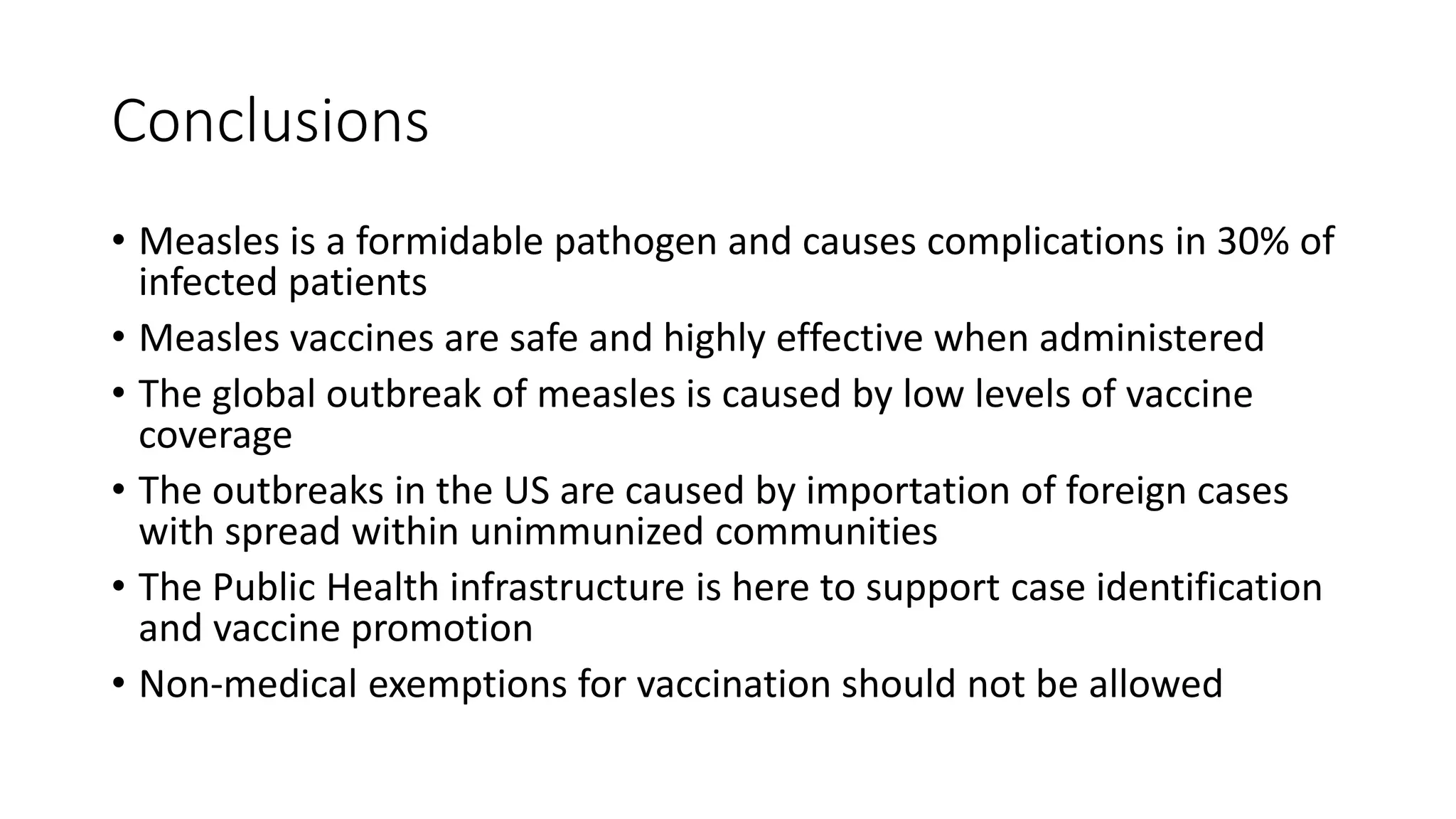 Conclusions
• Measles is a formidable pathogen and causes complications in 30% of
infected patients
• Measles vaccines are safe and highly effective when administered
• The global outbreak of measles is caused by low levels of vaccine
coverage
• The outbreaks in the US are caused by importation of foreign cases
with spread within unimmunized communities
• The Public Health infrastructure is here to support case identification
and vaccine promotion
• Non-medical exemptions for vaccination should not be allowed
 