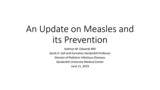 An Update on Measles and
its Prevention
Kathryn M. Edwards MD
Sarah H. Sell and Cornelius Vanderbilt Professor
Division of Pediatric Infectious Diseases
Vanderbilt University Medical Center
June 11, 2019
 