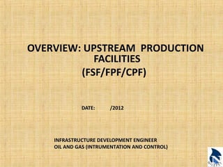 OVERVIEW: UPSTREAM PRODUCTION 
FACILITIES 
(FSF/FPF/CPF) 
DATE: /2012 
INFRASTRUCTURE DEVELOPMENT ENGINEER 
OIL AND GAS (INTRUMENTATION AND CONTROL) 
 
