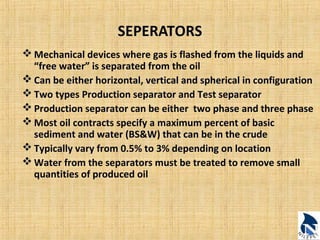 SEPERATORS 
Mechanical devices where gas is flashed from the liquids and 
“free water” is separated from the oil 
Can be either horizontal, vertical and spherical in configuration 
Two types Production separator and Test separator 
Production separator can be either two phase and three phase 
Most oil contracts specify a maximum percent of basic 
sediment and water (BS&W) that can be in the crude 
Typically vary from 0.5% to 3% depending on location 
Water from the separators must be treated to remove small 
quantities of produced oil 
 