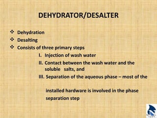 DEHYDRATOR/DESALTER 
 Dehydration 
 Desalting 
 Consists of three primary steps 
I. Injection of wash water 
II. Contact between the wash water and the 
soluble salts, and 
III. Separation of the aqueous phase – most of the 
installed hardware is involved in the phase 
separation step 
 