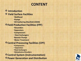 CONTENT 
 Introduction 
 Field Surface Facilities 
•Wellhead 
•Pumps 
•Oil Gathering Manifold (OGM) 
Field Production Facilities (FPF) 
•Desanders 
•Separators 
•Compressors 
• Heat Exchangers 
•Booster Pumps 
•Water Treatment 
Central Processing Facilities (CPF) 
•Compressors 
• Separators 
•Heat Exchangers 
•Dehydrators/Desalters 
Control System (Instrumentation) 
Power Generation and Distribution 
 