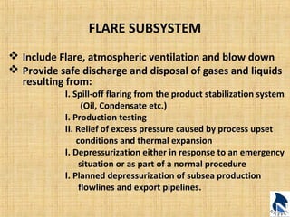 FLARE SUBSYSTEM 
 Include Flare, atmospheric ventilation and blow down 
 Provide safe discharge and disposal of gases and liquids 
resulting from: 
I. Spill-off flaring from the product stabilization system 
(Oil, Condensate etc.) 
I. Production testing 
II. Relief of excess pressure caused by process upset 
conditions and thermal expansion 
I. Depressurization either in response to an emergency 
situation or as part of a normal procedure 
I. Planned depressurization of subsea production 
flowlines and export pipelines. 
 