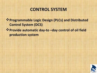 CONTROL SYSTEM 
Programmable Logic Design (PLCs) and Distributed 
Control System (DCS) 
Provide automatic day-to –day control of oil field 
production system 
 