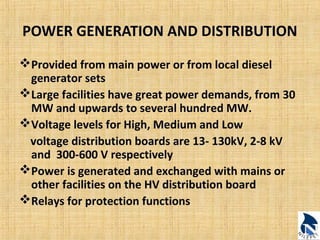 POWER GENERATION AND DISTRIBUTION 
Provided from main power or from local diesel 
generator sets 
Large facilities have great power demands, from 30 
MW and upwards to several hundred MW. 
Voltage levels for High, Medium and Low 
voltage distribution boards are 13- 130kV, 2-8 kV 
and 300-600 V respectively 
Power is generated and exchanged with mains or 
other facilities on the HV distribution board 
Relays for protection functions 
 