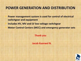 POWER GENERATION AND DISTRIBUTION 
 Power management system is used for control of electrical 
switchgear and equipment 
 Includes HV, MV and LV low voltage switchgear 
 Motor Control Centers (MCC) and emergency generator sets 
Thank you 
Jacob Kuorwel N. 
