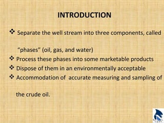INTRODUCTION 
 Separate the well stream into three components, called 
“phases” (oil, gas, and water) 
 Process these phases into some marketable products 
 Dispose of them in an environmentally acceptable 
 Accommodation of accurate measuring and sampling of 
the crude oil. 
 