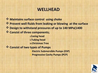WELLHEAD 
 Maintains surface control using choke 
 Prevent well fluids from leaking or blowing at the surface 
 Design to withstand pressures of up to 140 MPa(1400 
 Consist of three components; 
I.Casing head 
II.Tubing head 
III.Christmas Tree 
 Consist of two types of Pumps 
1.Electric Submersible Pumps (ESP) 
2.Progressive Cavity Pumps (PCP) 
 