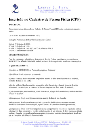L A E R T E J . S I L V A
TTTT R A D U T O RR A D U T O RR A D U T O RR A D U T O R JJJJ U R A M E N T A D O EU R A M E N T A D O EU R A M E N T A D O EU R A M E N T A D O E IIII N T E R P R E T EN T E R P R E T EN T E R P R E T EN T E R P R E T E CCCC O M E R C I A LO M E R C I A LO M E R C I A LO M E R C I A L
http://www.ljstraducoes.com
R. Maria Cândida de Jesus, 485/402 - Belo Horizonte - 31.330-460
E-mail: juramentado@ljstraducoes.com / ljstrans@gmail.com
F: (31) 3498-6020 / 9992-8118
Inscrição no Cadastro de Pessoa Física (CPF)
BASE LEGAL
As normas relativas à inscrição no Cadastro de Pessoa Física (CPF) estão contidas nos seguintes
textos:
Lei nº 9.250, de 26 de dezembro de 1995;
Instruções Normativas do Secretário da Receita Federal:
060, de 29 de junho de 1998;
073, de 23 de julho de 1998;
079, de 27 de julho de 1998; 087, de 27 de julho de 1998; e
146, de 11 de dezembro de 1998.
CONCEITOS BÁSICOS
Para fins cadastrais e tributários, a Secretaria da Receita Federal trabalha com os conceitos de
RESIDENTE e NÃO-RESIDENTE no País, ao invés de distinguir entre brasileiros e estrangeiros.
1. Quem é RESIDENTE
Considera-se RESIDENTE no País qualquer pessoa física que:
(a) residir no Brasil em caráter permanente;
(b) tenha saído do Brasil em caráter temporário, durante os doze primeiros meses de ausência,
contados da data de sua saída;
(c) tenha saído do Brasil em caráter temporário, até o dia anterior à data da obtenção de visto
permanente em outro país, se esta ocorrer durante os primeiros doze meses de ausência;
(d) se ausentar para prestar serviços, como assalariada, a órgão da Administração Pública brasileira
situado no exterior;
(e) ingressar no Brasil com visto permanente, a partir da data de sua chegada;
(f) ingressar no Brasil com visto temporário e que tenha obtido visto permanente antes de
decorridos doze meses de sua chegada, a partir da data da concessão do visto permanente;
(g) ingressar no Brasil com visto temporário e que aqui permaneça por período superior a cento e
oitenta e três dias, consecutivos ou não, contado, dentro de um intervalo de doze meses, da data de
qualquer chegada, em relação aos fatos geradores ocorridos a partir do dia subseqüente àquele em
que se completar referido período de carência;
 
