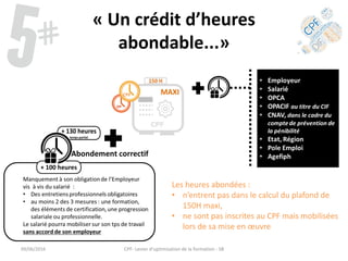« Un crédit d’heures
abondable...»
Les heures abondées :
• n’entrent pas dans le calcul du plafond de
150H maxi,
• ne sont pas inscrites au CPF mais mobilisées
lors de sa mise en œuvre
09/06/2016 CPF- Levier d'optimisation de la formation - SB
 