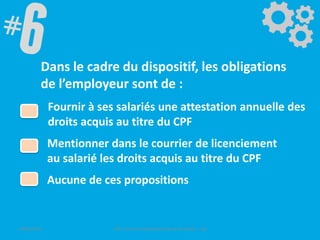 Dans le cadre du dispositif, les obligations
de l’employeur sont de :
Fournir à ses salariés une attestation annuelle des
droits acquis au titre du CPF
Mentionner dans le courrier de licenciement
au salarié les droits acquis au titre du CPF
Aucune de ces propositions
09/06/2016 CPF- Levier d'optimisation de la formation - SB
 