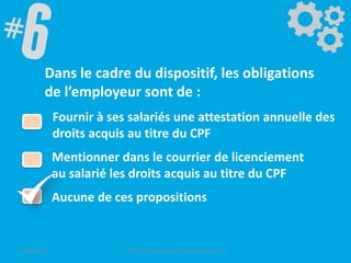 Dans le cadre du dispositif, les obligations
de l’employeur sont de :
Fournir à ses salariés une attestation annuelle des
droits acquis au titre du CPF
Mentionner dans le courrier de licenciement
au salarié les droits acquis au titre du CPF
Aucune de ces propositions
09/06/2016 CPF- Levier d'optimisation de la formation - SB
 