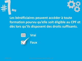 Les bénéficiaires peuvent accéder à toute
formation pourvu qu’elle soit éligible au CPF et
dès lors qu’ils disposent des droits suffisants.
Vrai
Faux
09/06/2016 CPF- Levier d'optimisation de la formation - SB
 
