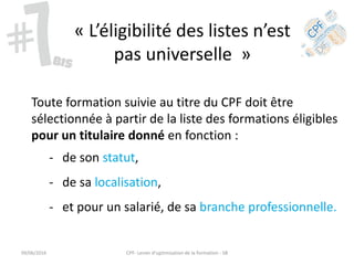« L’éligibilité des listes n’est
pas universelle »
Toute formation suivie au titre du CPF doit être
sélectionnée à partir de la liste des formations éligibles
pour un titulaire donné en fonction :
- de son statut,
- de sa localisation,
- et pour un salarié, de sa branche professionnelle.
09/06/2016 CPF- Levier d'optimisation de la formation - SB
 