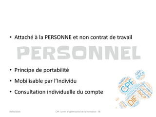 • Attaché à la PERSONNE et non contrat de travail
• Principe de portabilité
• Mobilisable par l’Individu
• Consultation individuelle du compte
09/06/2016 CPF- Levier d'optimisation de la formation - SB
 