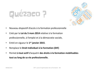 • Nouveau dispositif d’accès à la formation professionnelle
• Créé par la Loi du 5 mars 2014 relative à la formation
professionnelle, à l’emploi et à la démocratie sociale,
• Entré en vigueur le 1er janvier 2015.
• Remplace le Droit Individuel à la Formation (DIF)
• Permet à tout actif d’acquérir des droits à la formation mobilisables
tout au long de sa vie professionnelle.
09/06/2016 CPF- Levier d'optimisation de la formation - SB
 