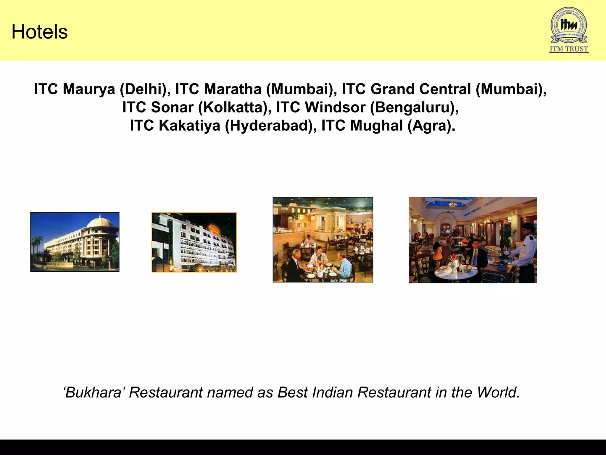 Hotels
ITC Maurya (Delhi), ITC Maratha (Mumbai), ITC Grand Central (Mumbai),
ITC Sonar (Kolkatta), ITC Windsor (Bengaluru),
ITC Kakatiya (Hyderabad), ITC Mughal (Agra).
‘Bukhara’ Restaurant named as Best Indian Restaurant in the World.
 