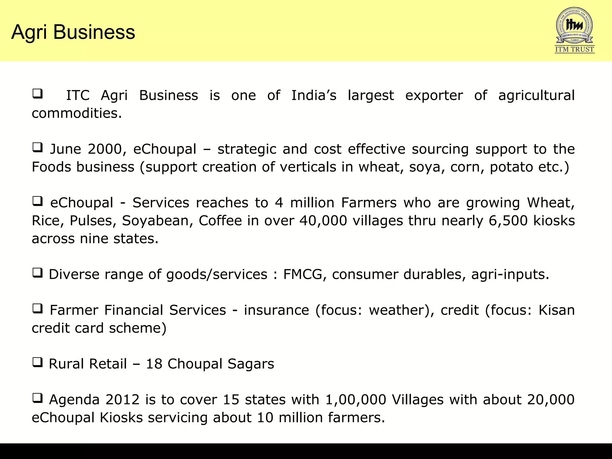 Agri Business
 ITC Agri Business is one of India’s largest exporter of agricultural
commodities.
 June 2000, eChoupal – strategic and cost effective sourcing support to the
Foods business (support creation of verticals in wheat, soya, corn, potato etc.)
 eChoupal - Services reaches to 4 million Farmers who are growing Wheat,
Rice, Pulses, Soyabean, Coffee in over 40,000 villages thru nearly 6,500 kiosks
across nine states.
 Diverse range of goods/services : FMCG, consumer durables, agri-inputs.
 Farmer Financial Services - insurance (focus: weather), credit (focus: Kisan
credit card scheme)
 Rural Retail – 18 Choupal Sagars
 Agenda 2012 is to cover 15 states with 1,00,000 Villages with about 20,000
eChoupal Kiosks servicing about 10 million farmers.
 