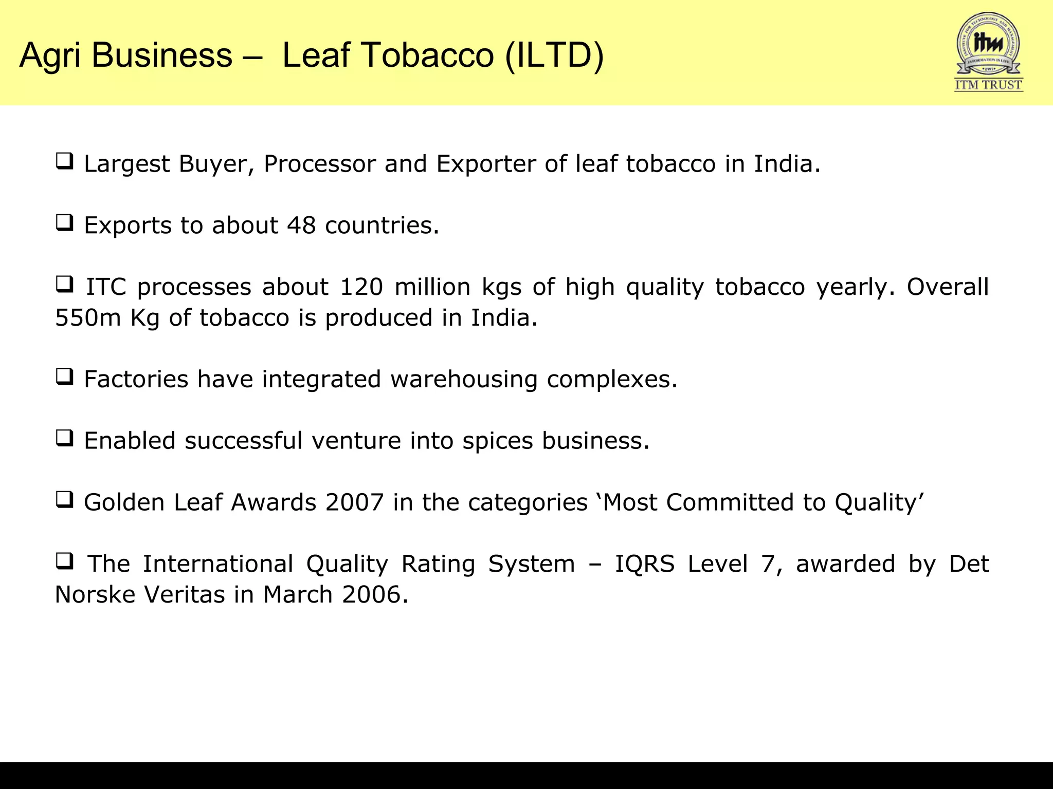 Agri Business – Leaf Tobacco (ILTD)
 Largest Buyer, Processor and Exporter of leaf tobacco in India.
 Exports to about 48 countries.
 ITC processes about 120 million kgs of high quality tobacco yearly. Overall
550m Kg of tobacco is produced in India.
 Factories have integrated warehousing complexes.
 Enabled successful venture into spices business.
 Golden Leaf Awards 2007 in the categories ‘Most Committed to Quality’
 The International Quality Rating System – IQRS Level 7, awarded by Det
Norske Veritas in March 2006.
 
