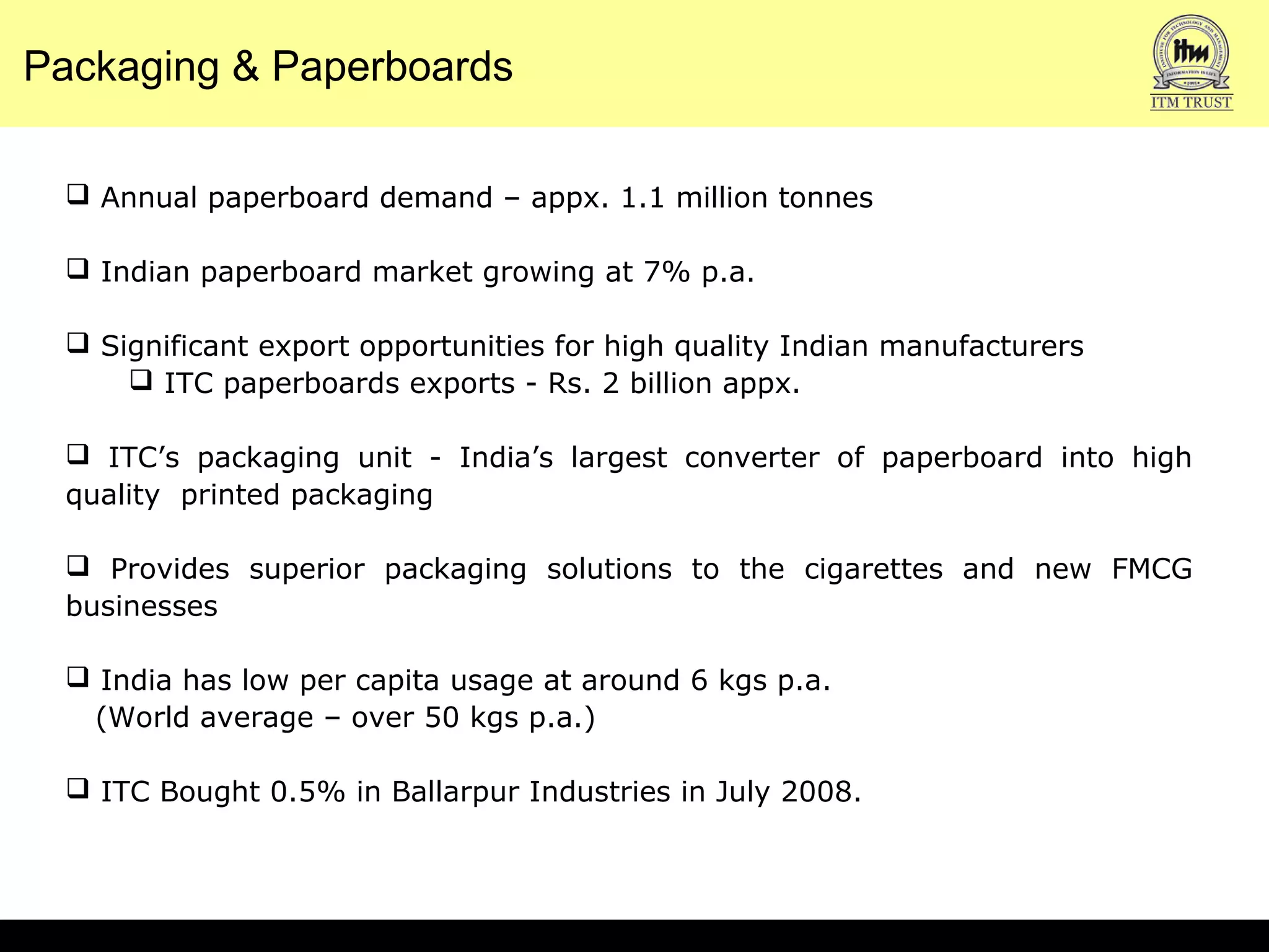 Annual paperboard demand – appx. 1.1 million tonnes
 Indian paperboard market growing at 7% p.a.
 Significant export opportunities for high quality Indian manufacturers
 ITC paperboards exports - Rs. 2 billion appx.
 ITC’s packaging unit - India’s largest converter of paperboard into high
quality printed packaging
 Provides superior packaging solutions to the cigarettes and new FMCG
businesses
 India has low per capita usage at around 6 kgs p.a.
(World average – over 50 kgs p.a.)
 ITC Bought 0.5% in Ballarpur Industries in July 2008.
Packaging & Paperboards
 