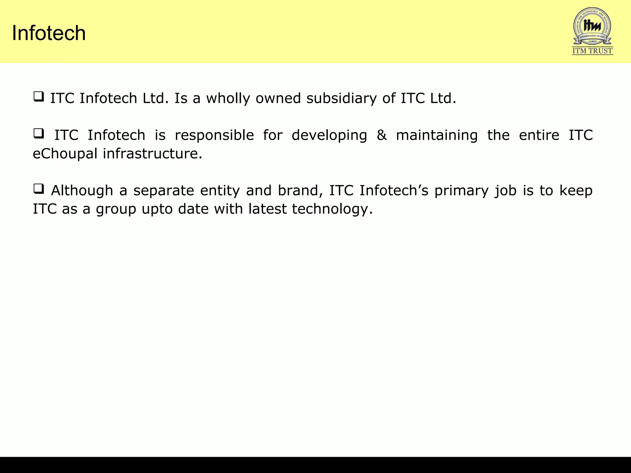  ITC Infotech Ltd. Is a wholly owned subsidiary of ITC Ltd.
 ITC Infotech is responsible for developing & maintaining the entire ITC
eChoupal infrastructure.
 Although a separate entity and brand, ITC Infotech’s primary job is to keep
ITC as a group upto date with latest technology.
Infotech
 