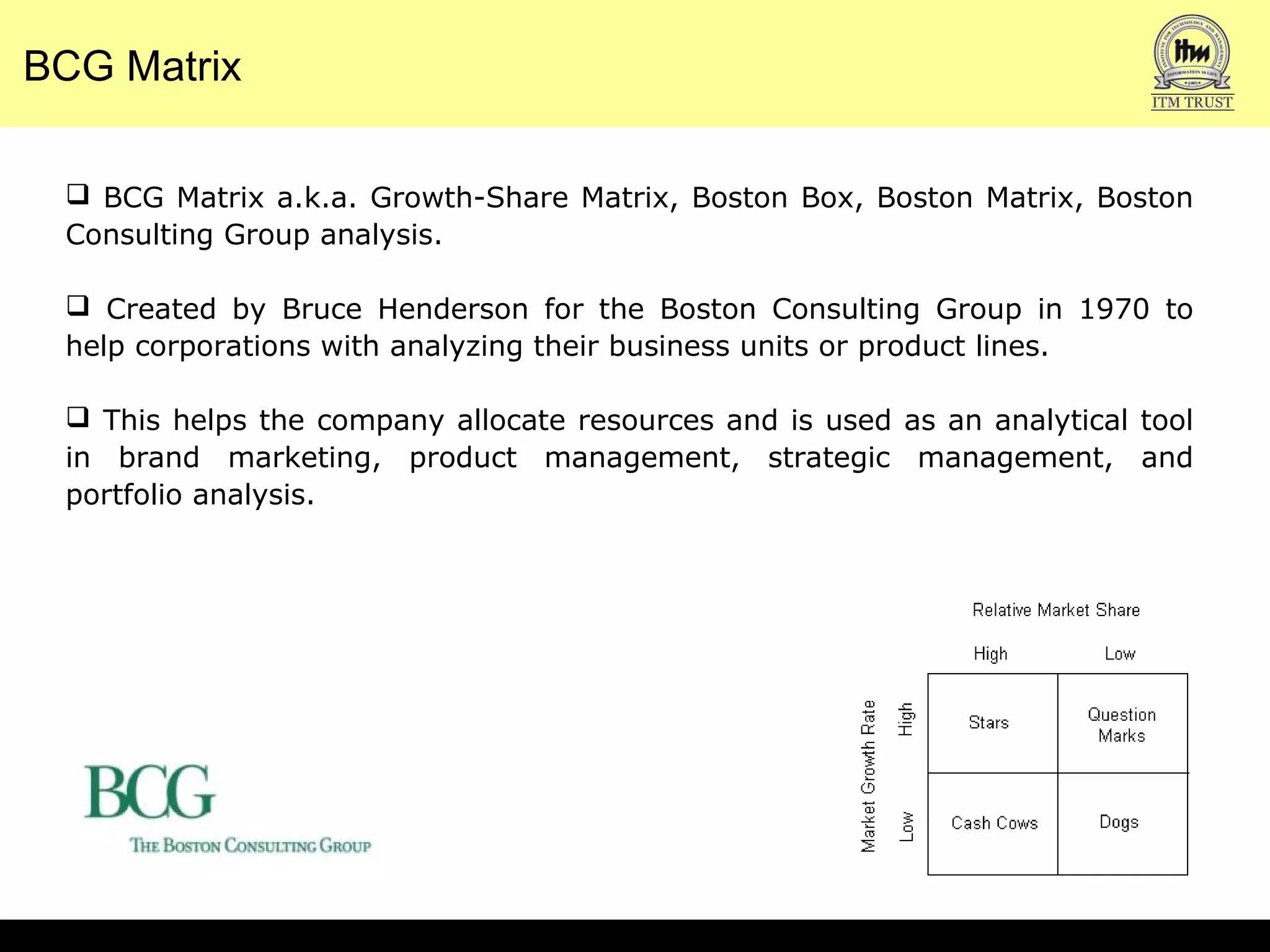 BCG Matrix
 BCG Matrix a.k.a. Growth-Share Matrix, Boston Box, Boston Matrix, Boston
Consulting Group analysis.
 Created by Bruce Henderson for the Boston Consulting Group in 1970 to
help corporations with analyzing their business units or product lines.
 This helps the company allocate resources and is used as an analytical tool
in brand marketing, product management, strategic management, and
portfolio analysis.
 