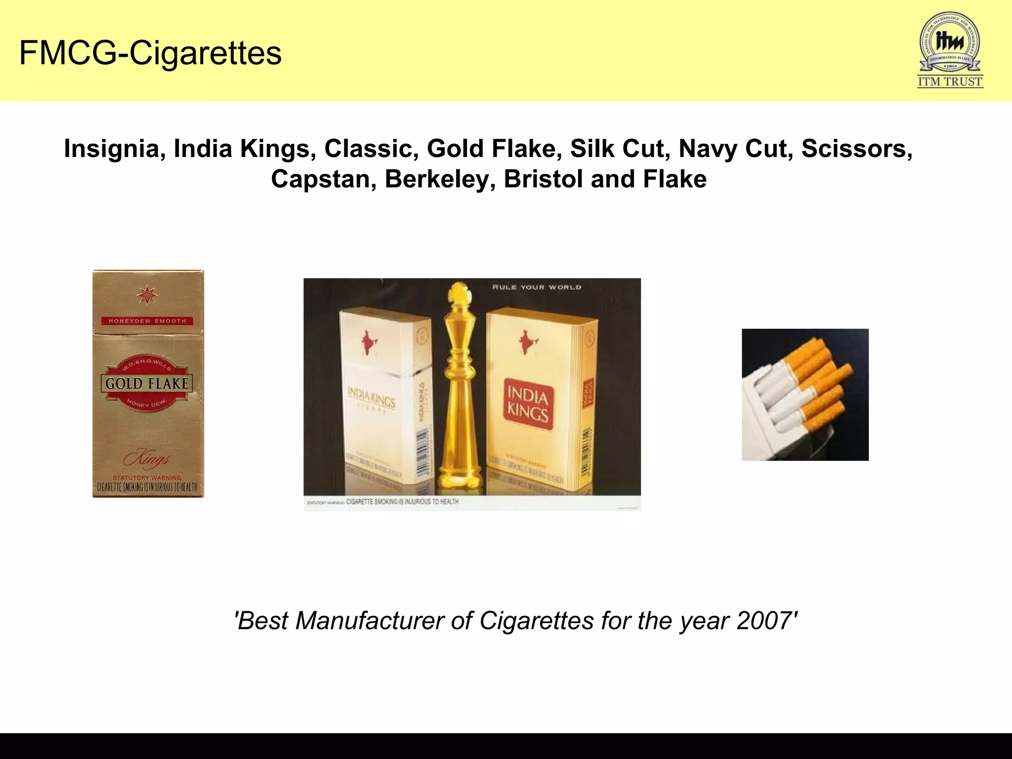 FMCG-Cigarettes
Insignia, India Kings, Classic, Gold Flake, Silk Cut, Navy Cut, Scissors,
Capstan, Berkeley, Bristol and Flake
'Best Manufacturer of Cigarettes for the year 2007'
 
