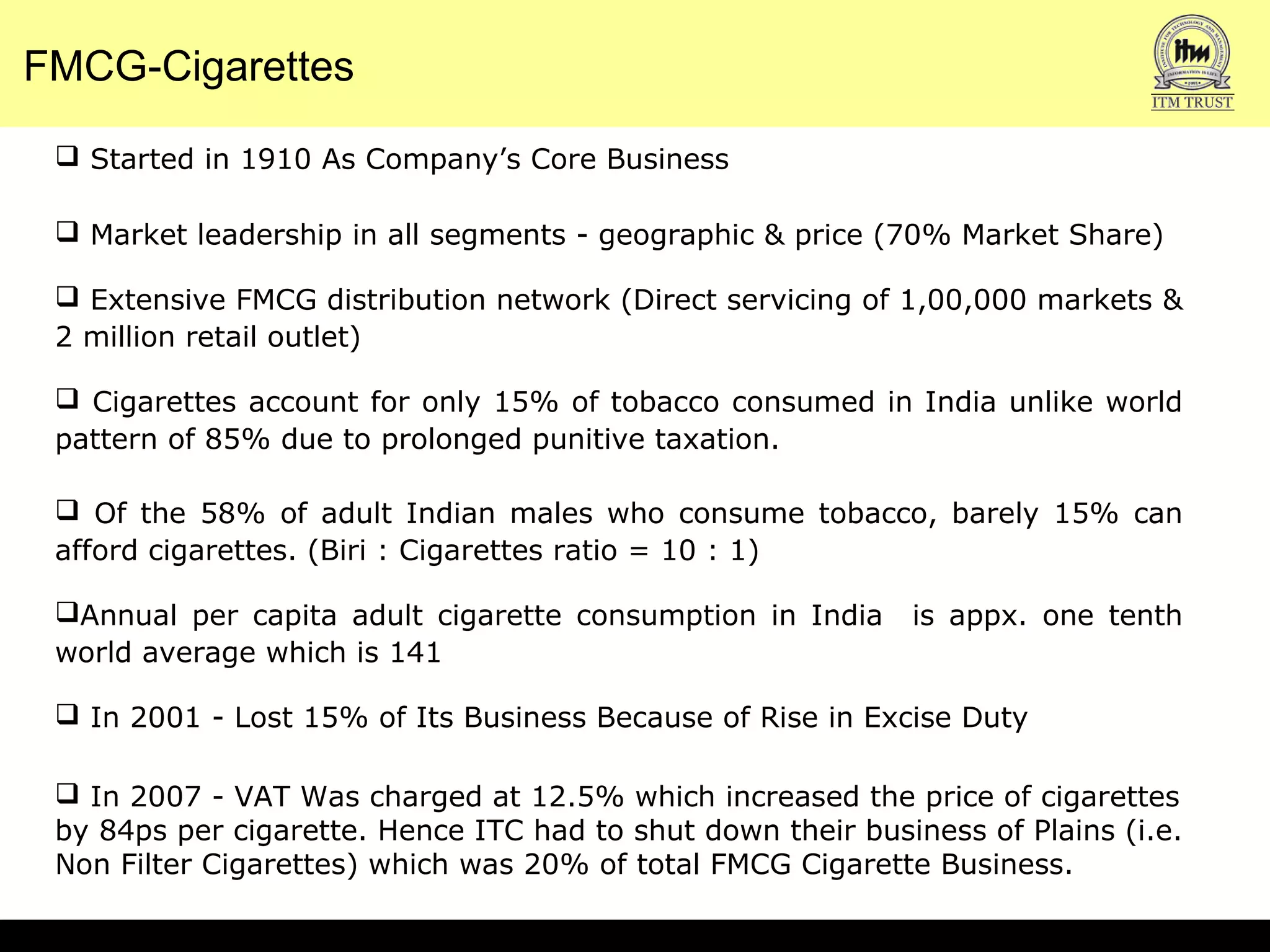 FMCG-Cigarettes
 Started in 1910 As Company’s Core Business
 Market leadership in all segments - geographic & price (70% Market Share)
 Extensive FMCG distribution network (Direct servicing of 1,00,000 markets &
2 million retail outlet)
 Cigarettes account for only 15% of tobacco consumed in India unlike world
pattern of 85% due to prolonged punitive taxation.
 Of the 58% of adult Indian males who consume tobacco, barely 15% can
afford cigarettes. (Biri : Cigarettes ratio = 10 : 1)
Annual per capita adult cigarette consumption in India is appx. one tenth
world average which is 141
 In 2001 - Lost 15% of Its Business Because of Rise in Excise Duty
 In 2007 - VAT Was charged at 12.5% which increased the price of cigarettes
by 84ps per cigarette. Hence ITC had to shut down their business of Plains (i.e.
Non Filter Cigarettes) which was 20% of total FMCG Cigarette Business.
 