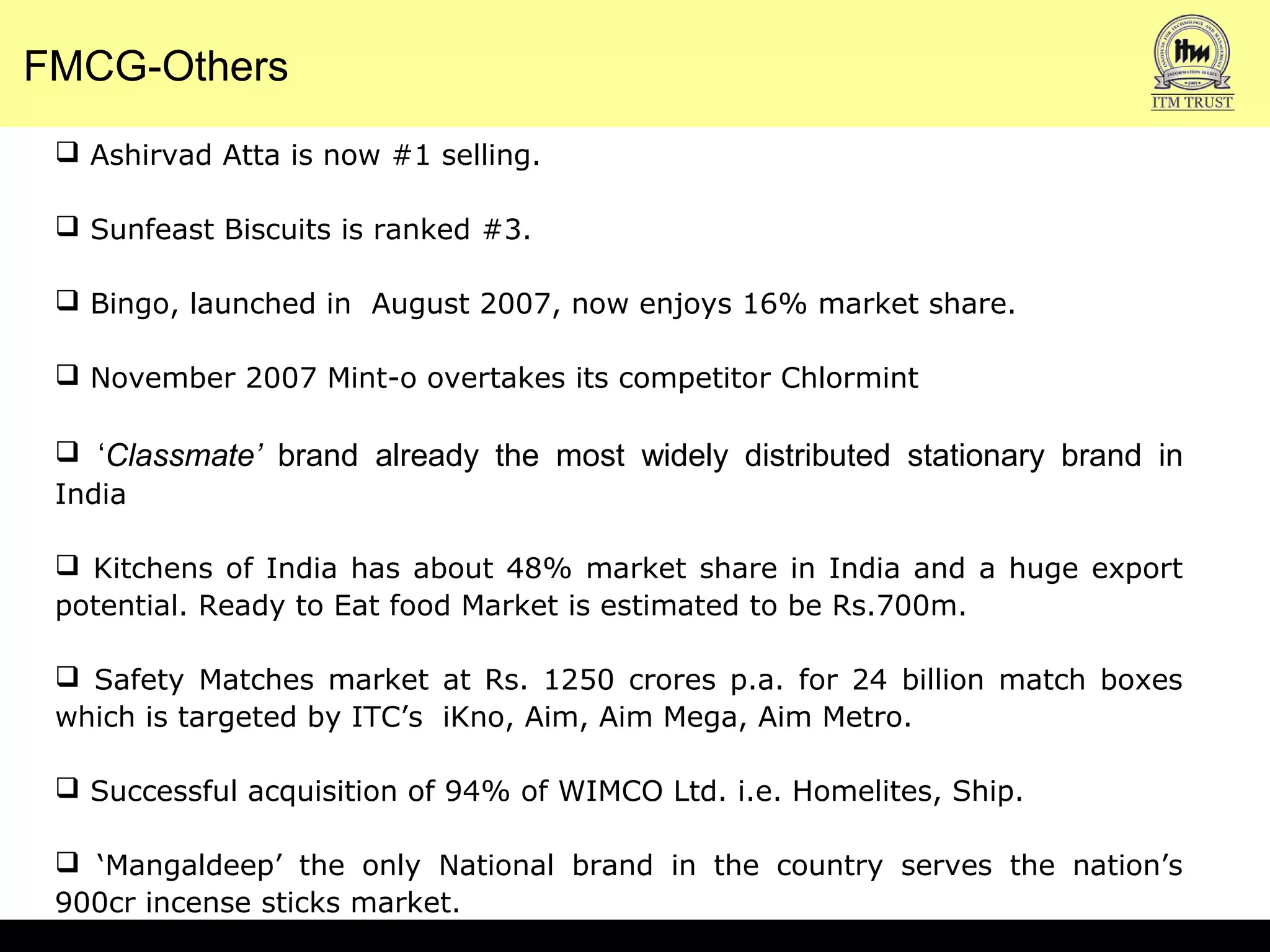 FMCG-Others
 Ashirvad Atta is now #1 selling.
 Sunfeast Biscuits is ranked #3.
 Bingo, launched in August 2007, now enjoys 16% market share.
 November 2007 Mint-o overtakes its competitor Chlormint
 ‘Classmate’ brand already the most widely distributed stationary brand in
India
 Kitchens of India has about 48% market share in India and a huge export
potential. Ready to Eat food Market is estimated to be Rs.700m.
 Safety Matches market at Rs. 1250 crores p.a. for 24 billion match boxes
which is targeted by ITC’s iKno, Aim, Aim Mega, Aim Metro.
 Successful acquisition of 94% of WIMCO Ltd. i.e. Homelites, Ship.
 ‘Mangaldeep’ the only National brand in the country serves the nation’s
900cr incense sticks market.
 
