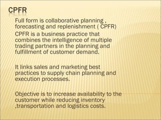 Full form is collaborative planning ,
forecasting and replenishment ( CPFR)
CPFR is a business practice that
combines the intelligence of multiple
trading partners in the planning and
fulfillment of customer demand.

It links sales and marketing best
practices to supply chain planning and
execution processes.

Objective is to increase availability to the
customer while reducing inventory
,transportation and logistics costs.
 