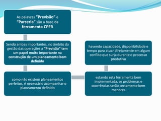 As palavras “Previsão” e
“Parceria” são a base da
ferramenta CPFR
Sendo ambas importantes, no âmbito da
gestão das operações a “Previsão” tem
um papel muito importante na
construção de um planeamento bem
definido
como não existem planeamentos
perfeitos, é necessário acompanhar o
planeamento definido
estando esta ferramenta bem
implementada, os problemas e
ocorrências serão certamente bem
menores
havendo capacidade, disponibilidade e
tempo para atuar diretamente em algum
conflito que surja durante o processo
produtivo
 
