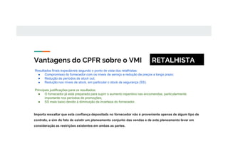 Vantagens do CPFR sobre o VMI
Importa ressaltar que esta confiança depositada no fornecedor não é proveniente apenas de algum tipo de
contrato, e sim do fato de existir um planeamento conjunto das vendas e de este planeamento levar em
consideração as restrições existentes em ambas as partes.
Resultados finais expectáveis segundo o ponto de vista dos retalhistas:
● Compromisso do fornecedor com os níveis de serviço e redução de preços a longo prazo;
● Redução de períodos de stock out;
● Redução nos níveis de stock, em particular o stock de segurança (SS).
Principais justificações para os resultados:
● O fornecedor já está preparado para suprir o aumento repentino nas encomendas, particularmente
importante nos períodos de promoções;
● SS mais baixo devido à diminuição da incerteza do fornecedor.
RETALHISTA
 