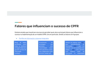 Fatores que influenciam o sucesso de CPFR
Existem estudos que investiram recursos em perceber quais são os principais fatores que influenciam o
sucesso na implementação de um modelo CPFR. Um em particular, dividiu os fatores em 4 grupos:
● Partilha de informação e sistemas integrados
Bases de dados
partilhadas entre
todos os membros
da Supply Chain para
garantir um fluxo de
informação
contínuo.
Investimento em
tecnologias que
permitam uma
conectividade maior
entre parceiros e, assim,
uma colaboração muito
perto do “tempo real”.
Adoção de práticas como EDIs
para estandardização da
informação, RFIDs para um
controlo real da localização dos
artigos, e ERPs para permitir
uma fluência maior de
informação na organização
interna.
 