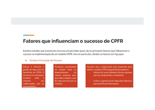 Fatores que influenciam o sucesso de CPFR
Existem estudos que investiram recursos em perceber quais são os principais fatores que influenciam o
sucesso na implementação de um modelo CPFR. Um em particular, dividiu os fatores em 4 grupos:
● Gestão e Formação de Pessoas
Educar e informar a
gestão de topo para os
benefícios da CPFR. O
seu buy-in é crucial para
envolver toda a
empresa nas
colaborações com os
seus parceiros.
Promover proximidade
na relação entre os
departamentos da
mesma empresa para
que todos estejam a par
de cada parceria que se
mantém.
Garantir que a organização está preparada para
adotar o modelo CPFR (organizational readiness):
- Adoção de novos softwares (formar pessoas
para os compreender e manipular)
- Cultura organizacional adequada (abertura
para partilha de informação)
 