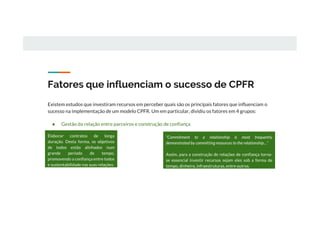 Fatores que influenciam o sucesso de CPFR
Existem estudos que investiram recursos em perceber quais são os principais fatores que influenciam o
sucesso na implementação de um modelo CPFR. Um em particular, dividiu os fatores em 4 grupos:
● Gestão da relação entre parceiros e construção de confiança
Elaborar contratos de longa
duração. Desta forma, os objetivos
de todos estão alinhados num
grande período de tempo,
promovendo a confiança entre todos
e sustentabilidade nas suas relações.
“Commitment to a relationship is most frequently
demonstrated by committing resources to the relationship…”
Assim, para a construção de relações de confiança torna-
se essencial investir recursos sejam eles sob a forma de
tempo, dinheiro, infraestruturas, entre outros.
 