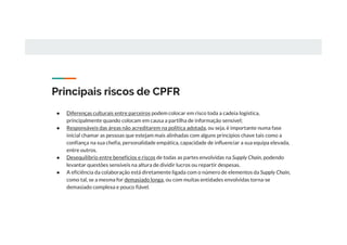 Principais riscos de CPFR
● Diferenças culturais entre parceiros podem colocar em risco toda a cadeia logística,
principalmente quando colocam em causa a partilha de informação sensível;
● Responsáveis das áreas não acreditarem na política adotada, ou seja, é importante numa fase
inicial chamar as pessoas que estejam mais alinhadas com alguns princípios chave tais como a
confiança na sua chefia, personalidade empática, capacidade de influenciar a sua equipa elevada,
entre outros.
● Desequilíbrio entre benefícios e riscos de todas as partes envolvidas na Supply Chain, podendo
levantar questões sensíveis na altura de dividir lucros ou repartir despesas.
● A eficiência da colaboração está diretamente ligada com o número de elementos da Supply Chain,
como tal, se a mesma for demasiado longa, ou com muitas entidades envolvidas torna-se
demasiado complexa e pouco fiável.
 