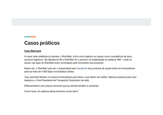 Casos práticos
Caso Wal-mark
A maior rede retalhista do planeta, o Wal-Mart, tinha como objetivo um passo rumo a excelência de seus
serviços logísticos. Na década de 80 o Wal-Mart foi o pioneiro na implantação do sistema VMI – onde os
stocks nas lojas do Wal-Mart eram controlados pelo fornecedor dos produtos.
Desta vez, o Wal-Mart quis ser o responsável pelo transporte dos produtos de quase todos os fornecedores
para as mais de 4.000 lojas nos Estados Unidos.
“Isso permitirá libertar os nossos fornecedores para fazer o que fazem de melhor: fabricar produtos para nós”,
destacou o Vice-Presidente de Transporte Corporativo da rede.
Efetivamente é com preços menores que as vendas tendem a aumentar.
Como fazer um sistema desse tamanho correr bem?
 