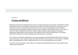 Casos práticos
Este sistema tem todos os ingredientes para ser mais um sucesso justamente por seu tamanho. O Wal-Mart tem volume
suficiente para “forçar” os fornecedores a entrar neste novo sistema, caso seja vantajoso para a grande rede. Como o
fornecedor estará livre do transporte,cobrará preços menores, que em teoria serão passados aos consumidores,
conseguindo assim uma pequena vantagem no mercado, muito competitivo nessa indústria. Para se ter uma noção do
volume, em 2009 o Wal-Mart economizou 200 milhões de dolares através da reestruturação das embalagens,
planeamento e elaboração das rotas tornando-as mais eficientes nos EUA. Além do total financeiro, os caminhões
rodaram 160 milhões de km a menos, libertando assim menos poluentes na atmosfera.
Até o momento, a maioria dos fornecedores envia os seus produtos até os Centros de Distribuição da rede, é de lá que
saem para as lojas e centros regionais usando seus 6.500 caminhões e 55 mil reboques. No novos sistema, o Wal-Mart
passou maioritariamente a sua frota, e passou parte dos transportes dos fornecedores para as suas lojas.
Com maior volume de transporte, a rede melhorou os indicadores de entregas dentro do prazo e pode negociar preços
melhores para combustíveis.
 