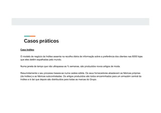 Casos práticos
Caso Inditex
O modelo de negócio da Inditex assenta na recolha diária de informação sobre a preferência dos clientes nas 6000 lojas
que eles detêm espalhadas pelo mundo.
Numa janela de tempo que não ultrapassa as ⅔ semanas, são produzidos novos artigos de moda.
Resumidamente o seu processo baseia-se numa cadeia sólida. Os seus fornecedores abastecem as fábricas próprias
(da Inditex) e as fábricas subcontratadas. Os artigos produzidos são todos encaminhados para um armazém central da
Inditex e é daí que depois são distribuídos para todas as marcas do Grupo.
 