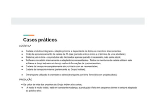 Casos práticos
LOGÍSTICA
● Cadeia produtiva integrada - relação próxima e dependente de todos os membros intervenientes;
● Ciclo de aprovisionamento da cadeia de 15 dias (período entre o início e o término de uma atividade);
● Sistema just-in-time - os produtos são fabricados apenas quando é necessário, não existe stock;
● Software concebido internamente e adaptado às necessidades - Todos os membros da cadeia utilizam este
software e daqui extraem em tempo real as informações de que necessitam;
● Cadeia de transporte completamente sincronizada com as necessidades;
● Cadeia de transporte interna (pertencente ao Grupo Inditex);
● O transporte utilizado é o terrestre e aéreo (transporte por linha ferroviária em projeto-piloto);
PRODUÇÃO
● Os ciclos de vida dos produtos do Grupo Inditex são curtos;
● A moda é muito volátil, está em constante mudança, a produção é feita em pequenas séries e sempre adaptada
ao público-alvo;
 