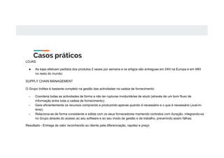 Casos práticos
LOJAS
● As lojas efetivam pedidos dos produtos 2 vezes por semana e os artigos são entregues em 24H na Europa e em 48H
no resto do mundo;
SUPPLY CHAIN MANAGEMENT
O Grupo Inditex é bastante completo na gestão das actividades na cadeia de fornecimento:
- Coordena todas as actividades de forma a não ter rupturas involuntárias de stock (através de um bom fluxo de
informação entre toda a cadeia de fornecimento);
- Gere eficientemente os recursos comprando e produzindo apenas quando é necessário e o que é necessário (Just-in-
time);
- Relaciona-se de forma consistente e sólida com os seus fornecedores mantendo contratos com duração, integrando-os
no Grupo através do acesso ao seu software e ao seu modo de gestão e de trabalho, prevenindo assim falhas;
Resultado - Entrega de valor reconhecido ao cliente pela diferenciação, rapidez e preço
 