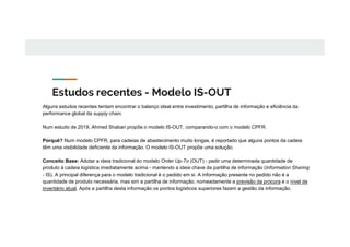 Estudos recentes - Modelo IS-OUT
Alguns estudos recentes tentam encontrar o balanço ideal entre investimento, partilha de informação e eficiência da
performance global da supply chain.
Num estudo de 2019, Ahmed Shaban propõe o modelo IS-OUT, comparando-o com o modelo CPFR.
Porquê? Num modelo CPFR, para cadeias de abastecimento muito longas, é reportado que alguns pontos da cadeia
têm uma visibilidade deficiente da informação. O modelo IS-OUT propõe uma solução.
Conceito Base: Adotar a ideia tradicional do modelo Order Up-To (OUT) - pedir uma determinada quantidade de
produto à cadeia logística imediatamente acima - mantendo a ideia chave da partilha de informação (Information Sharing
- IS). A principal diferença para o modelo tradicional é o pedido em si. A informação presente no pedido não é a
quantidade de produto necessária, mas sim a partilha de informação, nomeadamente a previsão da procura e o nível de
inventário atual. Após a partilha desta informação os pontos logísticos superiores fazem a gestão da informação.
 