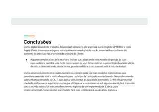 Conclusões
Com a elaboração deste trabalho, foi possível perceber a abrangência que o modelo CPFR traz a toda
Supply Chain, trazendo vantagens principalmente na redução de stocks intermédios resultante do
aumento de precisão nas previsões de procura do cliente.
● Alguns exemplos são a Wal-mark e a Inditex que, adaptando este modelo de gestão às suas
necessidades, partilha uma forte parceria com os seus fornecedores e um controlo bastante eficaz
de toda a cadeia tirando, desta forma, grande partido e o seu sucesso está à vista de todos!
Com o desenvolvimento de estudos numéricos, existem cada vez mais modelos matemáticos que
permitem perceber qual o mais adequado para cada tipo de cadeia de abastecimento. Neste documento
apresentamos o modelo IS-OUT, que apesar de salientar a capacidade do modelo CPFR em apresentar
níveis de performance superiores, consegue ultrapassar esses números sob algumas condições, trazendo
para o mundo industrial mais uma ferramenta legítima de ser implementada. Cabe a cada
empresa/negócio compreender que modelo fará mais sentido para a sua cadeia logística.
 