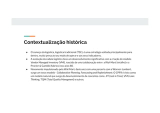 Contextualização histórica
● O começo da logística, logística tradicional (TSC), é uma estratégia voltada principalmente para
dentro, muito presa ao seu modo de operar e aos seus indicadores.
● A evolução da cadeia logística teve um desenvolvimento significativo com a criação do modelo
Vendor Managed Inventory (VMI), nascido de uma colaboração entre a Wal-Mart (retalho) e a
Procter & Gamble (fabrico) nos anos 80.
● Novamente impulsionado pelo Wal-Mart, desta vez com uma parceria com a Warner-Lambert,
surge um novo modelo - Collaborative Planning, Forecasting and Replenishment. O CPFR é visto como
um modelo natural que surge do desenvolvimento de conceitos como JIT (Just in Time), VMI, Lean
Thinking, TQM (Total Quality Managment) e outros.
 
