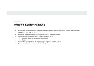 Âmbito deste trabalho
● Apresentar resumidamente 3 tipos de cadeias de abastecimento diferentes, identificando o que as
carateriza - TSC, VMI e CPFR;
● Enumerar as vantagens que cada uma tem sobre a sua antecessora;
● Desenvolver e apresentar mais a fundo o modelo CPFR:
○ Principais fatores que influenciam o seu sucesso
○ Riscos
● Apresentar casos práticos de empresas que seguem o modelo CPFR
● Mostrar estudo recente sobre um modelo diferente
 