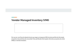 Vendor Managed Inventory (VMI)
Por sua vez, num fluxo de abastecimento que segue um programa VMI, já existe partilha de informação
em pontos mais próximos do consumidor final, partilhando informações referentes aos pontos de venda
(POS) e o nível de inventário.
Não é possível apresentar a imagem.
 