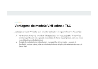 Vantagens do modelo VMI sobre a TSC
A aplicação do modelo VMI traduz-se em aumentos significativos em alguns indicadores. Por exemplo:
● ITO (Inventory Turnover) - aumento da rotação de stocks uma vez que a partilha de informação
permite responder com mais rapidez às necessidades do cliente final, originando assim uma menor
necessidade de acumulação de stock.
● Redução do efeito bullwhip no distribuidor - com a partilha de informação, a previsão do
distribuidor torna-se mais precisa, permitindo assim tomar decisões mais adaptadas à procura do
cliente final.
 