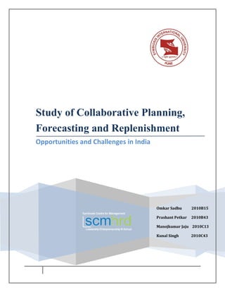 Study of Collaborative Planning,
Forecasting and Replenishment
Opportunities and Challenges in India




                                        Omkar Sadhu       2010B15

                                        Prashant Petkar   2010B43

                                        Manojkumar Jaju 2010C13

                                        Kunal Singh       2010C43
 
