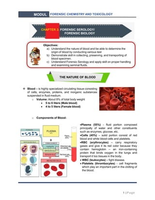 FORENSIC CHEMISTRY AND TOXICOLOGY
MODUL
E
THE NATURE OF BLOOD
 Blood – is highly specialized circulating tissue consisting
of cells, enzymes, proteins, and inorganic substances
suspended in fluid medium.
o Volume: About 8% of total body weight
 5 to 6 liters (Male blood)
 4 to 5 liters (Female blood)
o Components of Blood:
Plasma (55%) - fluid portion composed
principally of water and other constituents
such as enzymes, glucose, etc.
Cells (45%) – solid portion consist of red
blood and white blood cells and platelets.
RBC (erythrocytes) – carry respiratory
gases and give it its red color because they
contain hemoglobin – an iron-containing
protein that binds oxygen in the lungs and
transport it too tissues in the body.
 WBC (leukocytes) – fight disease.
 Platelets (thrombocytes) - cell fragments
which play an important part in the clotting of
the blood.
Objectives:
a) Understand the nature of blood and be able to determine the
origin of blood by conducting various test
b) Demonstrate skill in collecting, preserving, and transporting of
blood specimen.
c) Understand Forensic Serology and apply skill on proper handling
and examining seminal fluids.
CHAPTER 3: FORENSIC SEROLOGY/
FORENSIC BIOLOGY
1 |P a ge
 