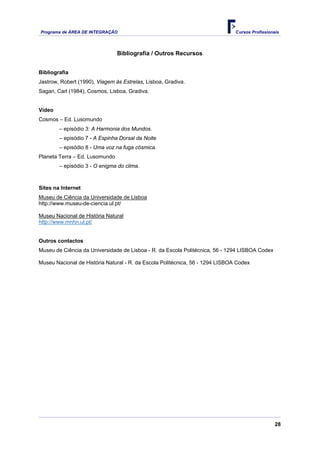 Programa de ÁREA DE INTEGRAÇÃO Cursos Profissionais
28
Bibliografia / Outros Recursos
Bibliografia
Jastrow, Robert (1990), Viagem às Estrelas, Lisboa, Gradiva.
Sagan, Carl (1984), Cosmos, Lisboa, Gradiva.
Vídeo
Cosmos – Ed. Lusomundo
– episódio 3: A Harmonia dos Mundos.
– episódio 7 - A Espinha Dorsal da Noite
– episódio 8 - Uma voz na fuga cósmica.
Planeta Terra – Ed. Lusomundo
– episódio 3 - O enigma do clima.
Sites na Internet
Museu de Ciência da Universidade de Lisboa
http://www.museu-de-ciencia.ul.pt/
Museu Nacional de História Natural
http://www.mnhn.ul.pt/
Outros contactos
Museu de Ciência da Universidade de Lisboa - R. da Escola Politécnica, 56 - 1294 LISBOA Codex
Museu Nacional de História Natural - R. da Escola Politécnica, 56 - 1294 LISBOA Codex
 